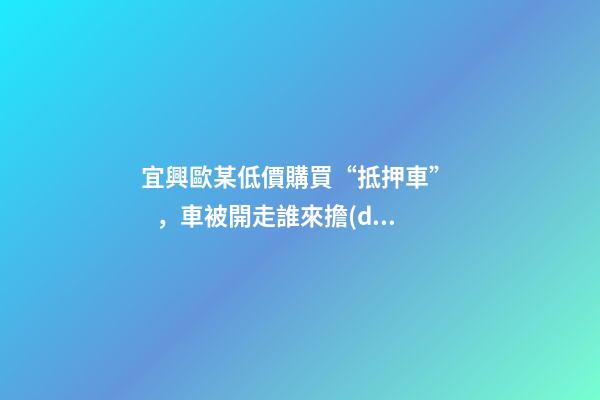 宜興歐某低價購買“抵押車”，車被開走誰來擔(dān)責(zé)？